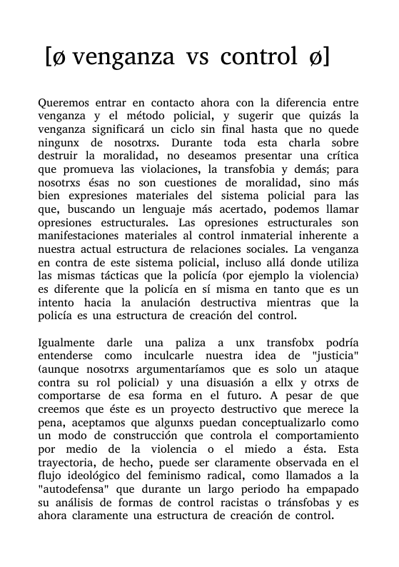 [p venganza vs control ¢]  Queremos entrar en contacto ahora con la diferencia entre venganza y el método policial, y sugerir que quizds la venganza significard un ciclo sin final hasta que no quede ningunx de nosotrxs. Durante toda esta charla sobre destruir la moralidad, no deseamos presentar una critica que promueva las violaciones, la transfobia y demds; para nosotrxs ésas no son cuestiones de moralidad, sino més bien expresiones materiales del sistema policial para las que, buscando un lenguaje més acertado, podemos. llamar opresiones estructurales. Las opresiones estructurales son manifestaciones materiales al control inmaterial inherente a nuestra actual estructura de relaciones sociales. La venganza en contra de este sistema policial, incluso all donde utiliza las mismas técticas que la policia (por ejemplo la violencia) es diferente que la policia en sf misma en tanto que es un intento hacia la anulacién destructiva mientras que la policia es una estructura de creacién del control.  Igualmente darle una paliza a unx transfobx podria entenderse como inculcarle nuestra idea de ‘“justicia” (aunque nosotrxs argumentarfamos que es solo un ataque contra su rol policial) y una disuasién a ellx y otrxs de comportarse de esa forma en el futuro. A pesar de que creemos que éste es un proyecto destructivo que merece la pena, aceptamos que algunxs puedan conceptualizarlo como un modo de construccién que controla el comportamiento por medio de la violencia o el miedo a ésta. Esta trayectoria, de hecho, puede ser claramente observada en el flujo ideolégico del feminismo radical, como llamados a la “autodefensa” que durante un largo periodo ha empapado su andlisis de formas de control racistas o transfobas y es ahora claramente una estructura de creacién de control. 
